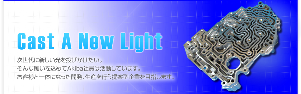 次世代に新しい光を投げかけたい。そんな願いを込めて、新しいAkibaがスタートします。お客様と一体になった開発、生産を行う提案型企業を目指します。