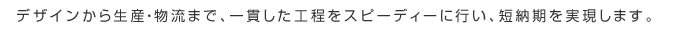 デザインから生産・物流まで、一貫した工程をスピーディーに行い、短納期を実現します。